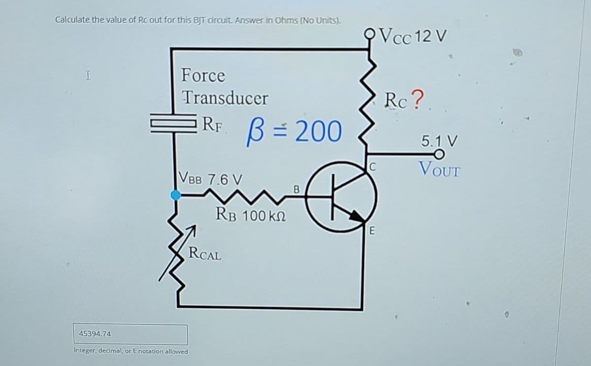 Calculate the value of Rc out for this BJT circuit. Answer in Ohms (No Units).
45394.74
Force
Transducer
RF. B = 200
VBB 7.6 V
Integer, decimal, or E notation allowed
RB 100 ΚΩ
RCAL
B
QVcc 12 V
E
Rc?
5.1 V
VOUT
