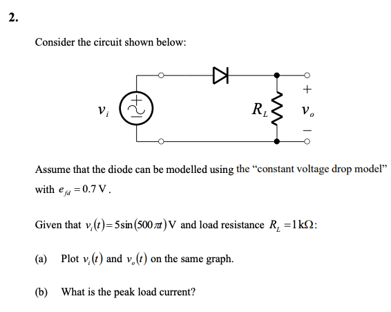 2.
Consider the circuit shown below:
V₁
▷
R₁
ww
+
Vo
Assume that the diode can be modelled using the "constant voltage drop model"
with ea=0.7 V.
Given that v, (t) = 5sin (500) V and load resistance R₂ = 1kQ:
(a) Plot v. (t) and v. (t) on the same graph.
(b) What is the peak load current?
