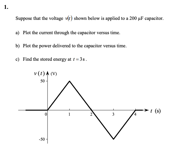 1.
Suppose that the voltage v(t) shown below is applied to a 200 µF capacitor.
a) Plot the current through the capacitor versus time.
b) Plot the power delivered to the capacitor versus time.
c) Find the stored energy at t = 3s.
v (t) A (V)
50-
0
-50
2
3
t (s)