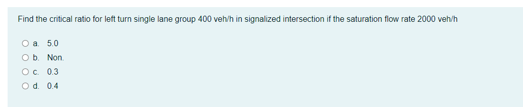 Find the critical ratio for left turn single lane group 400 veh/h in signalized intersection if the saturation flow rate 2000 veh/h
Оа. 5.0
Ob.
Non.
Ос. 0.3
O d. 0.4

