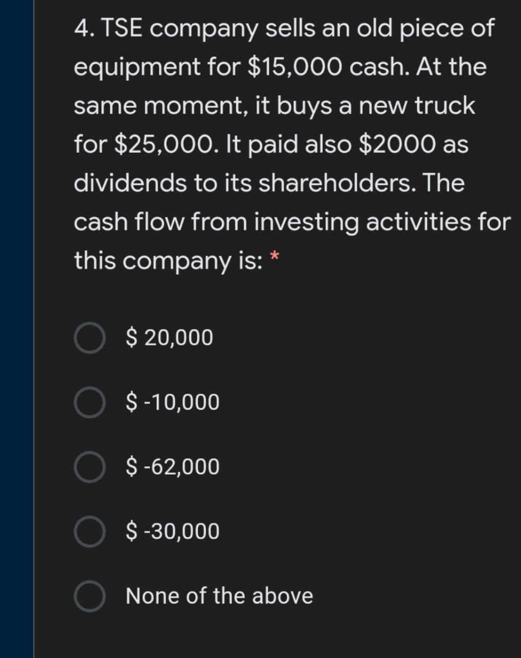 4. TSE company sells an old piece of
equipment for $15,000 cash. At the
same moment, it buys a new truck
for $25,000. It paid also $2000 as
dividends to its shareholders. The
cash flow from investing activities for
this company is: *
$ 20,000
$ -10,000
$ -62,000
$ -30,000
None of the above
