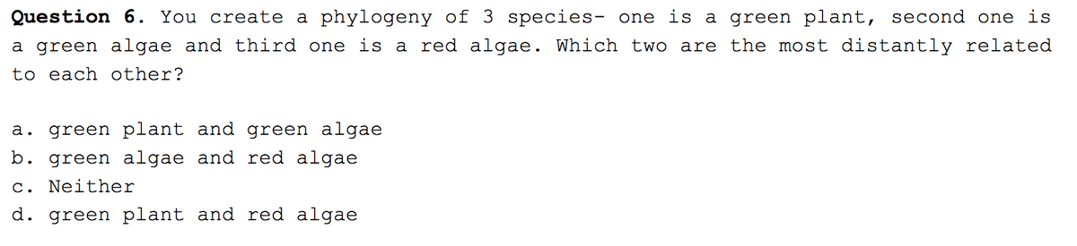 Question 6. You create a phylogeny of 3 species- one is a green plant, second one is
a green algae and third one is a red algae. Which two are the most distantly related
to each other?
a. green plant and green algae
b. green algae and red algae
c. Neither
d. green plant and red algae
