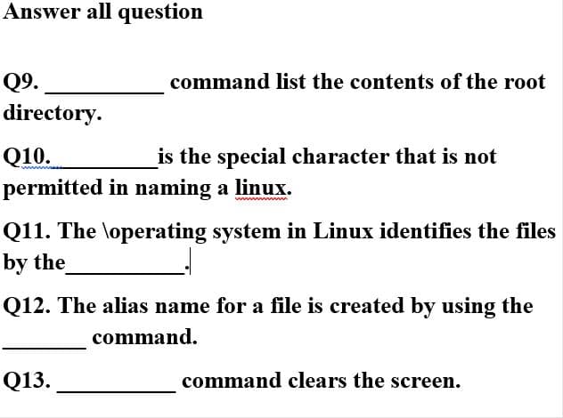 Answer all question
Q9.
command list the contents of the root
directory.
Q10.
permitted in naming a linux.
is the special character that is not
Q11. The \operating system in Linux identifies the files
by the
Q12. The alias name for a file is created by using the
command.
Q13.
command clears the screen.
