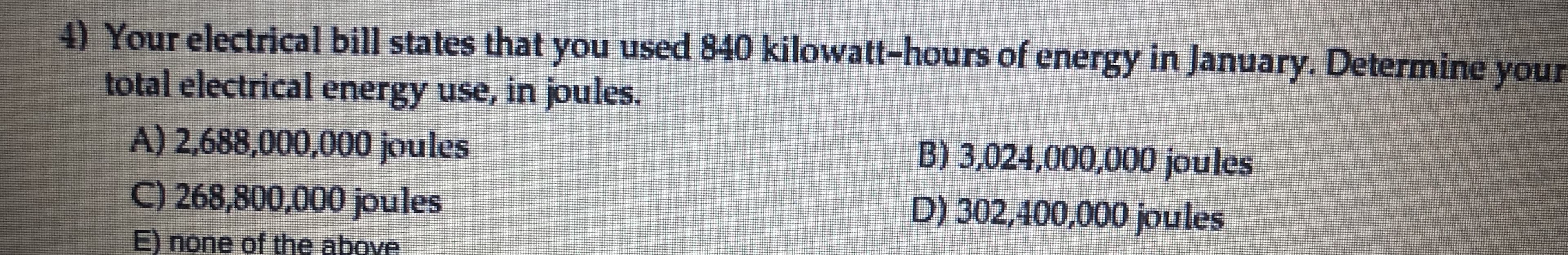 Your electrical bill states that you used 840 kilowatt-hours of energy in January, Determine your
total electrical energy use, in joules.
A) 2.688,000,000 joules
C) 268,800,000 joules
B) 3,024.000,000 joules
D) 302,100,000 joules
Enone of the above.
