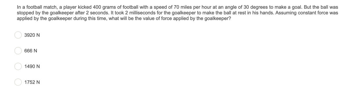 In a football match, a player kicked 400 grams of football with a speed of 70 miles per hour at an angle of 30 degrees to make a goal. But the ball was
stopped by the goalkeeper after 2 seconds. It took 2 milliseconds for the goalkeeper to make the ball at rest in his hands. Assuming constant force was
applied by the goalkeeper during this time, what will be the value of force applied by the goalkeeper?
3920 N
666 N
1490 N
1752 N
