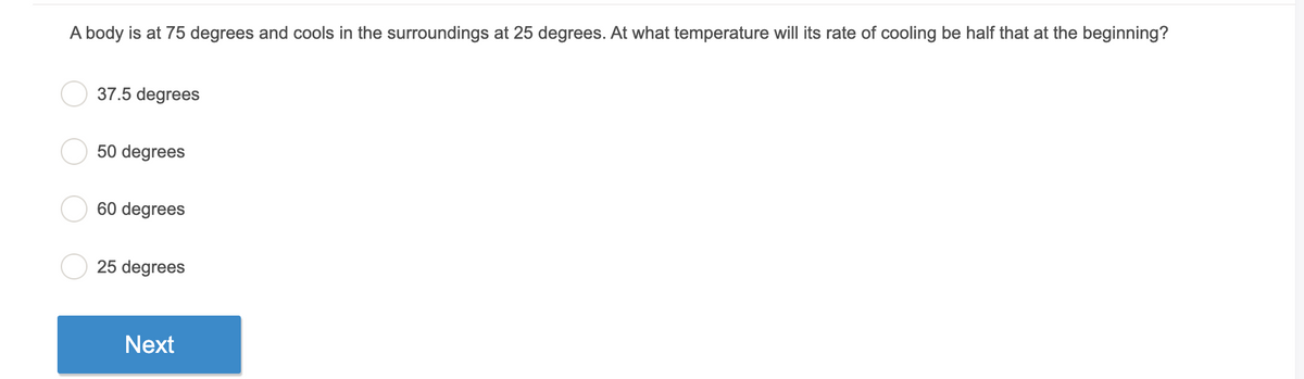 A body is at 75 degrees and cools in the surroundings at 25 degrees. At what temperature will its rate of cooling be half that at the beginning?
37.5 degrees
50 degrees
60 degrees
25 degrees
Next
