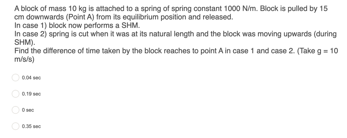 A block of mass 10 kg is attached to a spring of spring constant 1000 N/m. Block is pulled by 15
cm downwards (Point A) from its equilibrium position and released.
In case 1) block now performs a SHM.
In case 2) spring is cut when it was at its natural length and the block was moving upwards (during
SHM).
Find the difference of time taken by the block reaches to point A in case 1 and case 2. (Take g = 10
m/s/s)
%3D
0.04 sec
0.19 sec
O sec
0.35 sec
