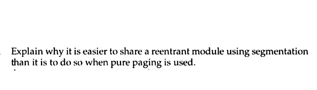 Explain why it is easier to share a reentrant module using segmentation
than it is to do so when pure paging is used.