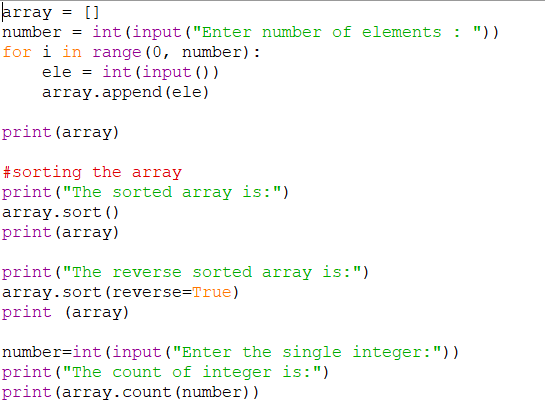 array = []
number = int(input("Enter number of elements : ") )
for i in range (0, number):
ele = int (input ())
array.append (ele)
print (array)
#sorting the array
print("The sorted array is:")
array.sort ()
print (array)
print("The reverse sorted array is:")
array.sort (reverse=True)
print (array)
number=int (input ("Enter the single integer:"))
print("The count of integer is:")
print(array.count (number))
