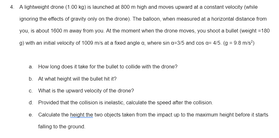 4. A lightweight drone (1.00 kg) is launched at 800 m high and moves upward at a constant velocity (while
ignoring the effects of gravity only on the drone). The balloon, when measured at a horizontal distance from
you, is about 1600 m away from you. At the moment when the drone moves, you shoot a bullet (weight =180
g) with an initial velocity of 1009 m/s at a fixed angle a, where sin a=3/5 and cos a= 4/5. (g = 9.8 m/s)
a. How long does it take for the bullet to collide with the drone?
b. At what height will the bullet hit it?
c. What is the upward velocity of the drone?
d. Provided that the collision is inelastic, calculate the speed after the collision.
e. Calculate the height the two objects taken from the impact up to the maximum height before it starts
falling to the ground.
