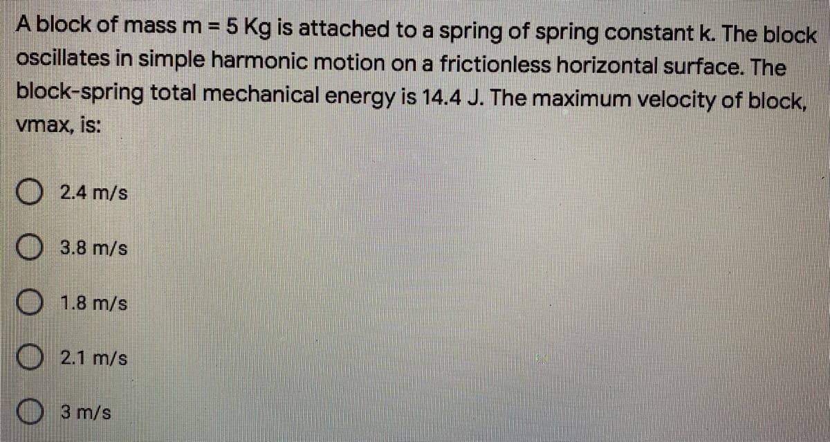 A block of mass m = 5 Kg is attached to a spring of spring constant k. The block
oscillates in simple harmonic motion ona frictionless horizontal surface. The
block-spring total mechanical energy is 14.4 J. The maximum velocity of block,
vmax, is:
O 2.4 m/s
O 3.8 m/s
O 1.8 m/s
O 2.1 m/s
O 3 m/s
