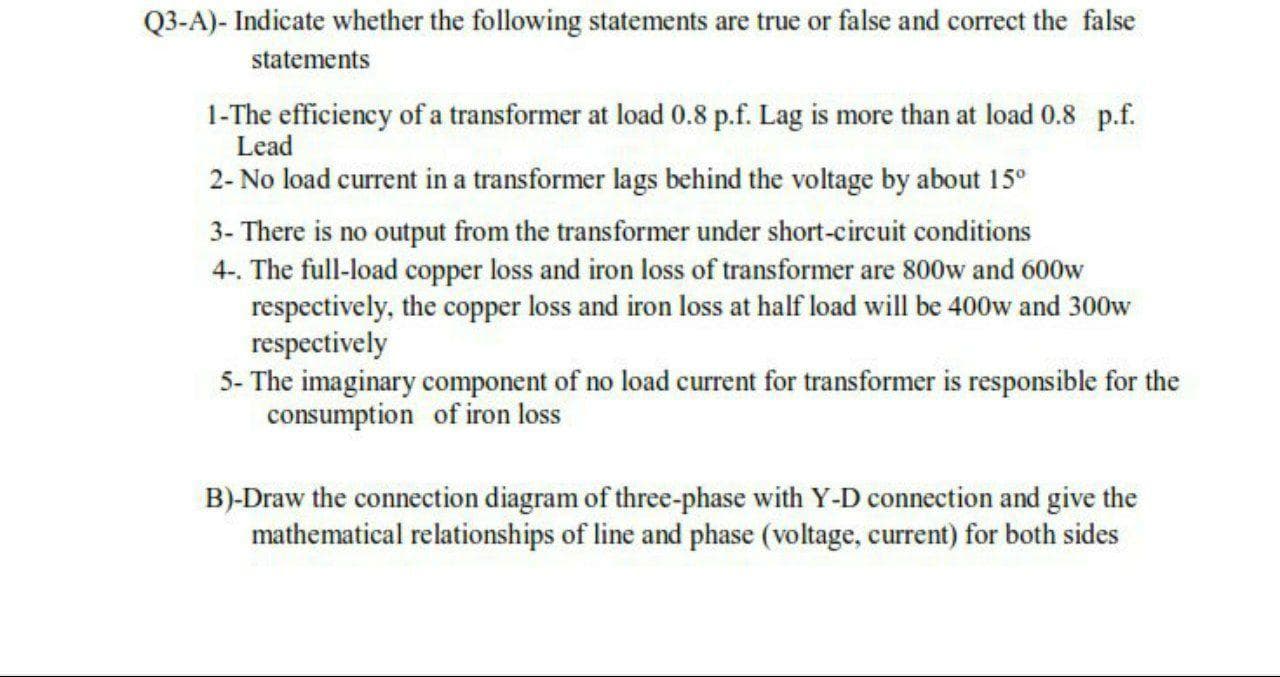 Q3-A)- Indicate whether the following statements are true or false and correct the false
statements
1-The efficiency of a transformer at load 0.8 p.f. Lag is more than at load 0.8 p.f.
Lead
2- No load current in a transformer lags behind the voltage by about 15°
3- There is no output from the transformer under short-circuit conditions
4-. The full-load copper loss and iron loss of transformer are 800w and 600w
respectively, the copper loss and iron loss at half load will be 400w and 300w
respectively
