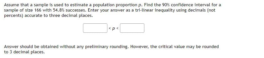 Assume that a sample is used to estimate a population proportion p. Find the 90% confidence interval for a
sample of size 166 with 54.8% successes. Enter your answer as a tri-linear inequality using decimals (not
percents) accurate to three decimal places.
<p<
Answer should be obtained without any preliminary rounding. However, the critical value may be rounded
to 3 decimal places.
