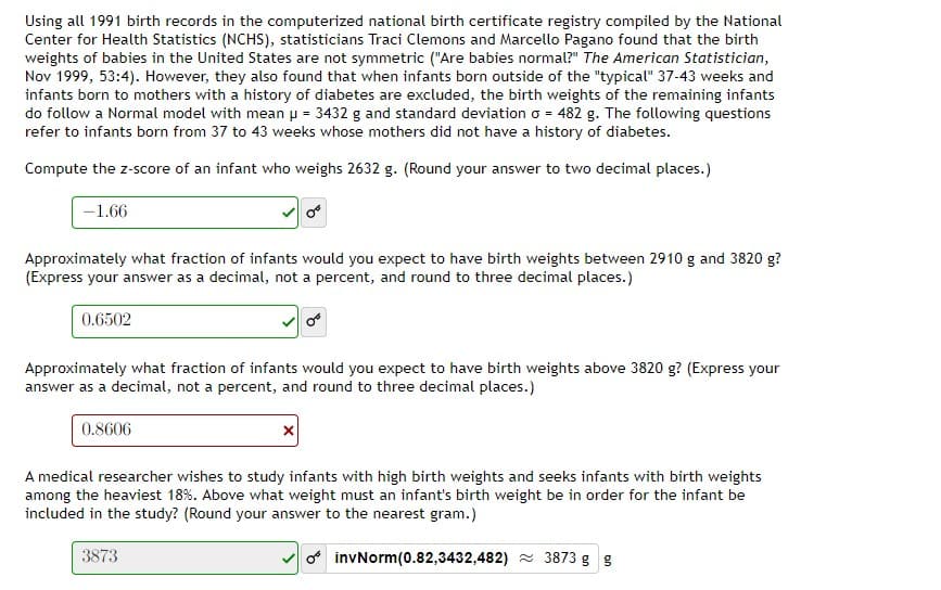 Using all 1991 birth records in the computerized national birth certificate registry compiled by the National
Center for Health Statistics (NCHS), statisticians Traci Clemons and Marcello Pagano found that the birth
weights of babies in the United States are not symmetric ("Are babies normal?" The American Statistician,
Nov 1999, 53:4). However, they also found that when infants born outside of the "typical" 37-43 weeks and
infants born to mothers with a history of diabetes are excluded, the birth weights of the remaining infants
do follow a Normal model with mean p = 3432 g and standard deviation o = 482 g. The following questions
refer to infants born from 37 to 43 weeks whose mothers did not have a history of diabetes.
Compute the z-score of an infant who weighs 2632 g. (Round your answer to two decimal places.)
-1.66
Approximately what fraction of infants would you expect to have birth weights between 2910 g and 3820 g?
(Express your answer as a decimal, not a percent, and round to three decimal places.)
0.6502
Approximately what fraction of infants would you expect to have birth weights above 3820 g? (Express your
answer as a decimal, not a percent, and round to three decimal places.)
0.8606
A medical researcher wishes to study infants with high birth weights and seeks infants with birth weights
among the heaviest 18%. Above what weight must an infant's birth weight be in order for the infant be
included in the study? (Round your answer to the nearest gram.)
3873
f invNorm(0.82,3432,482) 3873 g g
