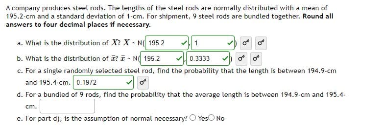 A company produces steel rods. The lengths of the steel rods are normally distributed with a mean of
195.2-cm and a standard deviation of 1-cm. For shipment, 9 steel rods are bundled together. Round all
answers to four decimal places if necessary.
a. What is the distribution of X? X - N( 195.2
b. What is the distribution of ? T - N( 195.2
c. For a single randomly selected steel rod, find the probability that the length is between 194.9-cm
and 195.4-cm. 0.1972
V 0.3333
d. For a bundled of 9 rods, find the probability that the average length is between 194.9-cm and 195.4-
cm.
e. For part d), is the assumption of normal necessary? O YesO No
