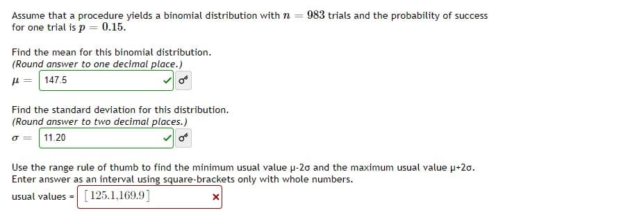 Assume that a procedure yields a binomial distribution with n = 983 trials and the probability of success
for one trial is p = 0.15.
Find the mean for this binomial distribution.
(Round answer to one decimal place.)
H = | 147.5
Find the standard deviation for this distribution.
(Round answer to two decimal places.)
o = 11.20
Use the range rule of thumb to find the minimum usual value u-20 and the maximum usual value u+20.
Enter answer as an interval using square-brackets only with whole numbers.
usual values =
[125.1,169.9]
