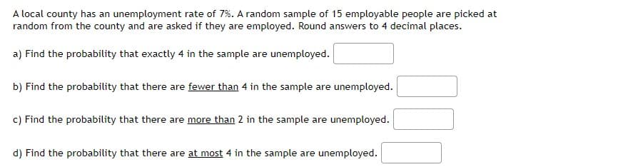 A local county has an unemployment rate of 7%. A random sample of 15 employable people are picked at
random from the county and are asked if they are employed. Round answers to 4 decimal places.
a) Find the probability that exactly 4 in the sample are unemployed.
b) Find the probability that there are fewer than 4 in the sample are unemployed.
c) Find the probability that there are more than 2 in the sample are unemployed.
d) Find the probability that there are at most 4 in the sample are unemployed.
