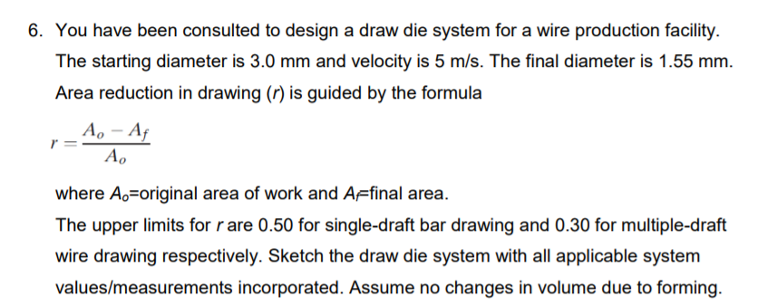 6. You have been consulted to design a draw die system for a wire production facility.
The starting diameter is 3.0 mm and velocity is 5 m/s. The final diameter is 1.55 mm.
Area reduction in drawing (r) is guided by the formula
A, – Af
Ao
where A,=original area of work and AFfinal area.
The upper limits for r are 0.50 for single-draft bar drawing and 0.30 for multiple-draft
wire drawing respectively. Sketch the draw die system with all applicable system
values/measurements incorporated. Assume no changes in volume due to forming.
