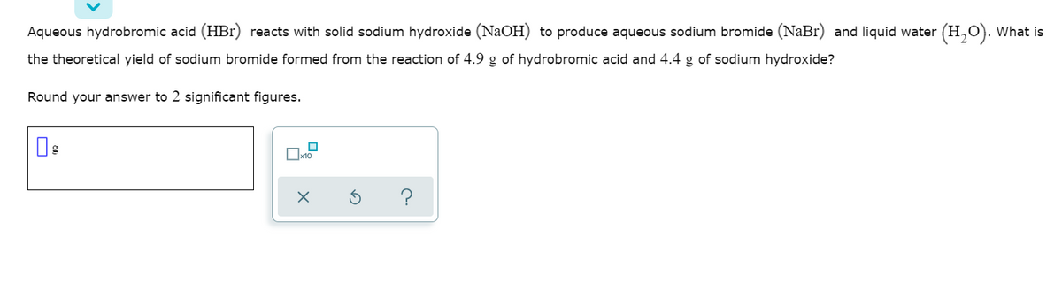 Aqueous hydrobromic acid (HBr) reacts with solid sodium hydroxide (NAOH) to produce aqueous sodium bromide (NaBr) and liquid water (H,O). What is
the theoretical yield of sodium bromide formed from the reaction of 4.9 g of hydrobromic acid and 4.4 g of sodium hydroxide?
Round your answer to 2 significant figures.
?

