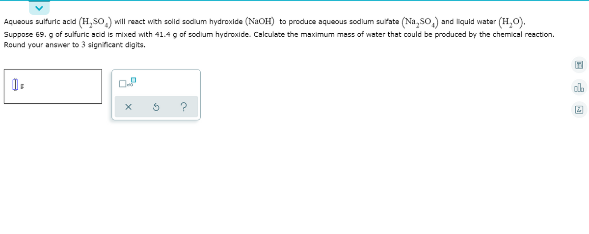 Aqueous sulfuric acid (H,SO,) will react with solid sodium hydroxide (NaOH) to produce aqueous sodium sulfate (Na, So,) and liquid water (H,O).
Suppose 69. g of sulfuric acid is mixed with 41.4 g of sodium hydroxide. Calculate the maximum mass of water that could be produced by the chemical reaction.
Round your answer to 3 significant digits.
x10
alo
?
