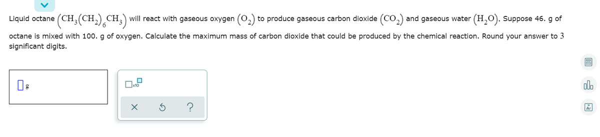 ),CH;)
will react with gaseous oxygen (0,) to produce gaseous carbon dioxide (CO,) and gaseous water (H,O). Suppose 46. g of
Liquid octane (CH,(CH.
octane is mixed with 100. g of oxygen. Calculate the maximum mass of carbon dioxide that could be produced by the chemical reaction. Round your answer to 3
significant digits.
olo
