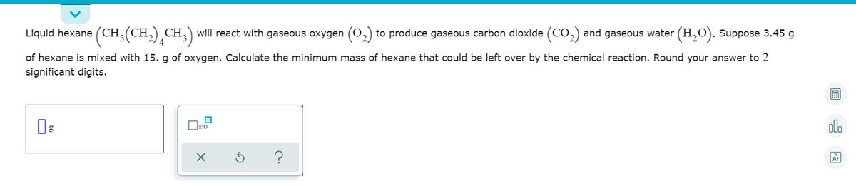 Liquid hexane (CH (CH,) CH,) will react with gaseous oxygen (0,) to produce gaseous carbon dioxide (CO,) and gaseous water (H,0). Suppose 3.45 g
of hexane is mixed with 15. g of oxygen. Calculate the minimum mass of hexane that could be left over by the chemical reaction. Round your answer to 2
significant digits.
alo
?
