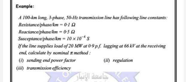 Example:
A 100-km long, 3-phase, 50-Hz transmission line has following line constants:
Resistance/phase/km = 0-1 2
Reactance/phase/km = 0-5 2
Susceptance/phase/km = 10 x 10 S
If the line supplies load of 20 MW at 0-9 p.f. lagging at 66 kV at the receiving
end, calculate by nominal n method :
() sending end power factor
(ii) regulation
(iii) transmission efficiency
