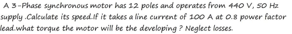 A 3-Phase synchronous motor has 12 poles and operates from 440 V, 5O Hz
supply .Calculate its speed.If it takes a line current of 100 A at 0.8 power factor
lead.what torque the motor will be the developing ? Neglect losses.
