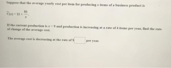 Suppose that the average yearly cost per item for producing x items of a business product is
81
If the current production is x - 9 and production is increasing at a rate of 4 items per year, find the rate
of change of the average cost.
The average cost is decreasing at the rate of S
per year.
