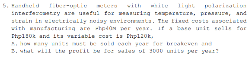 polarization
5. Handheld fiber-optic meters with white light
interferometry are useful for measuring temperature, pressure, and
strain in electrically noisy environments. The fixed costs associated
with manufacturing are Php40M per year. If a base unit sells for
Php180k and its variable cost is Php120k,
A. how many units must be sold each year for breakeven and
B. what will the profit be for sales of 3000 units per year?