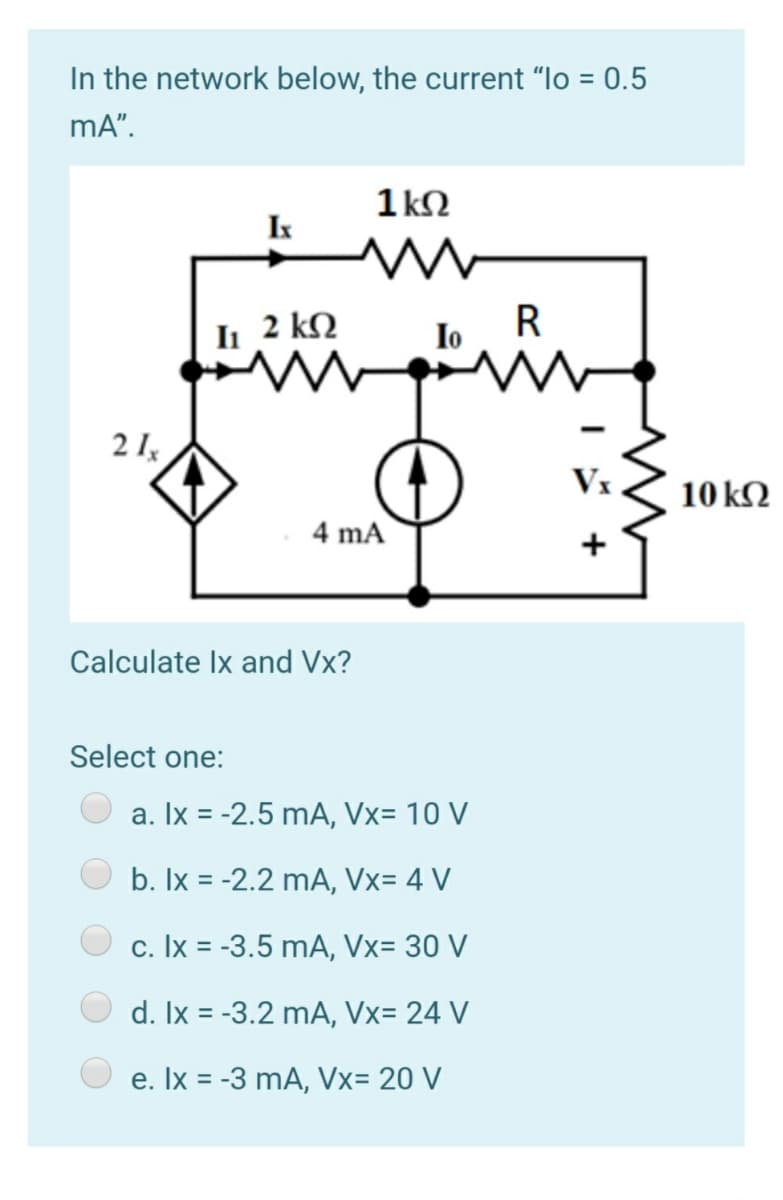 In the network below, the current "lo = 0.5
%3D
mA".
1 kN
Ik
I 2 kQ
R
Io
2 I
Vx
10 kN
4 mA
Calculate Ix and Vx?
Select one:
a. Ix = -2.5 mA, Vx= 10 V
b. Ix = -2.2 mA, Vx= 4 V
c. Ix = -3.5 mA, Vx= 30 V
d. Ix = -3.2 mA, Vx= 24 V
e. Ix = -3 mA, Vx= 20 V
I +
