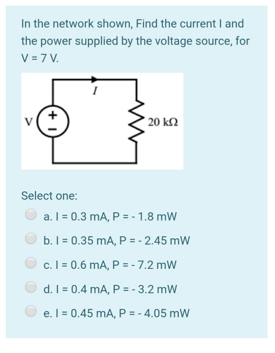 In the network shown, Find the current I and
the power supplied by the voltage source, for
V = 7 V.
I
+
V
20 kN
Select one:
a. I = 0.3 mA, P = - 1.8 mW
b. I = 0.35 mA, P = - 2.45 mW
c. I = 0.6 mA, P = - 7.2 mW
d. I = 0.4 mA, P = - 3.2 mW
O e. I = 0.45 mA, P = - 4.05 mW
