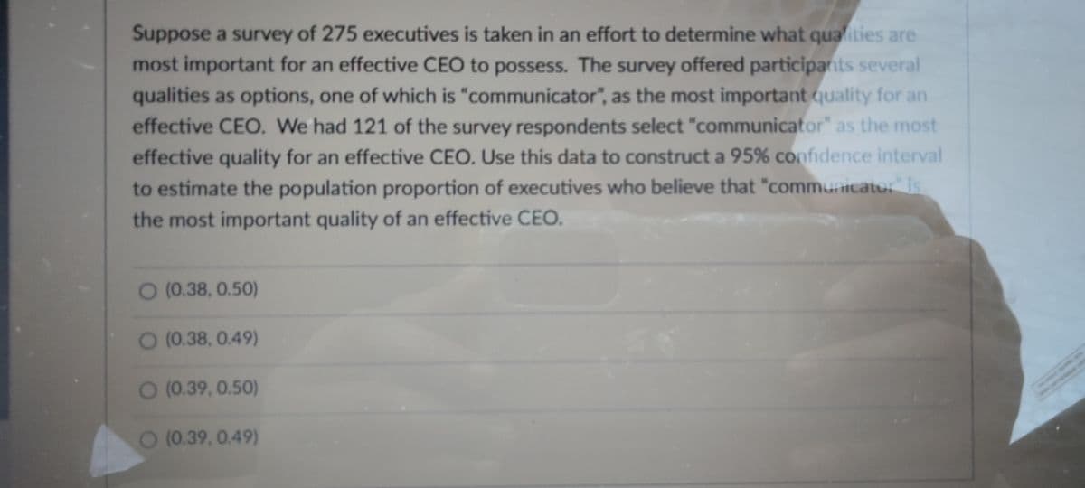 Suppose a survey of 275 executives is taken in an effort to determine what qualities are
most important for an effective CEO to possess. The survey offered participants several
qualities as options, one of which is "communicator", as the most important quality for an
effective CEO. We had 121 of the survey respondents select "communicator" as the most
effective quality for an effective CEO. Use this data to construct a 95% confidence interval
to estimate the population proportion of executives who believe that "communicator" is
the most important quality of an effective CEO.
O (0.38, 0.50)
O (0.38, 0.49)
O (0.39, 0.50)
O (0.39, 0.49)