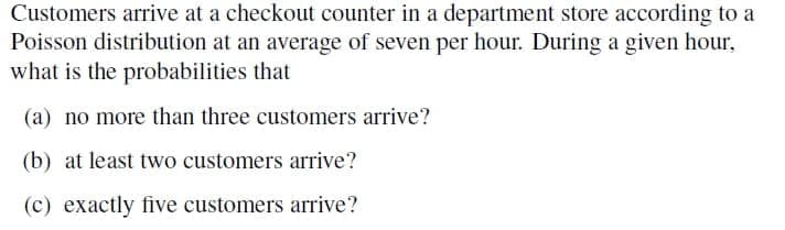 Customers arrive at a checkout counter in a department store according to a
Poisson distribution at an average of seven per hour. During a given hour,
what is the probabilities that
(a) no more than three customers arrive?
(b) at least two customers arrive?
(c) exactly five customers arrive?
