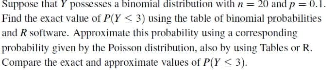 Suppose that Y possesses a binomial distribution with n = 20 and p = 0.1.
Find the exact value of P(Y < 3) using the table of binomial probabilities
and R software. Approximate this probability using a corresponding
probability given by the Poisson distribution, also by using Tables or R.
Compare the exact and approximate values of P(Y < 3).
