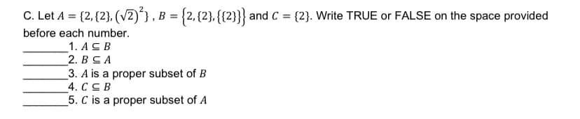 C. Let A = {2, {2}, (V2)'}, B = {2, {2}, {{2}}} and C = {2}. Write TRUE or FALSE on the space provided
before each number.
1. A св
2. ВСА
3. A is a proper subset of B
4. CC B
_5. C is a proper subset of A
