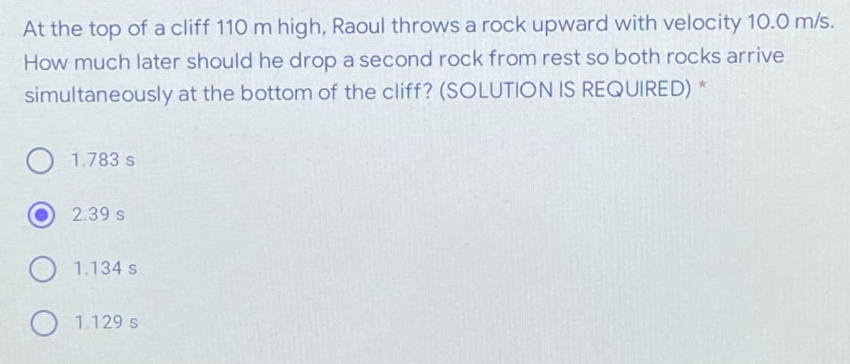 At the top of a cliff 110 m high, Raoul throws a rock upward with velocity 10.0 m/s.
How much later should he drop a second rock from rest so both rocks arrive
simultaneously at the bottom of the cliff? (SOLUTION IS REQUIRED) *
1.783 s
2.39 s
O 1.134 s
O 1.129 s
