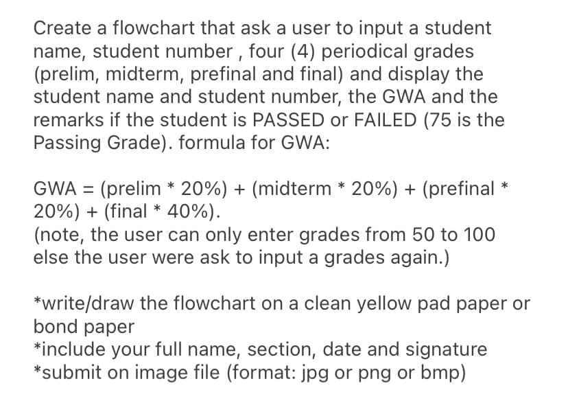 Create a flowchart that ask a user to input a student
name, student number , four (4) periodical grades
(prelim, midterm, prefinal and final) and display the
student name and student number, the GWA and the
remarks if the student is PASSED or FAILED (75 is the
Passing Grade). formula for GWA:
GWA = (prelim * 20%) + (midterm * 20%) + (prefinal
20%) + (final * 40%).
(note, the user can only enter grades from 50 to 100
else the user were ask to input a grades again.)
*write/draw the flowchart on a clean yellow pad paper or
bond paper
*include your full name, section, date and signature
*submit on image file (format: jpg or png or bmp)
