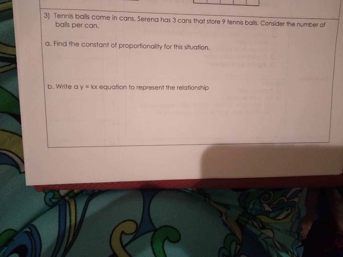 3) Tennis balls come in cans. Serena has 3 cans that store 9 tennis balls. Consider the number of
balls per can.
a. Find the constant of proportionality for this situation.
b. Write a y = kx equation to represent the relationship
