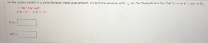 Use the Laplace transform to solve the given initial value problem. For technical reasons, write uç for the Heaviside function that turns on at c,not uſt).
Y(0) - 4, Y(0) = -23
Ys)-
