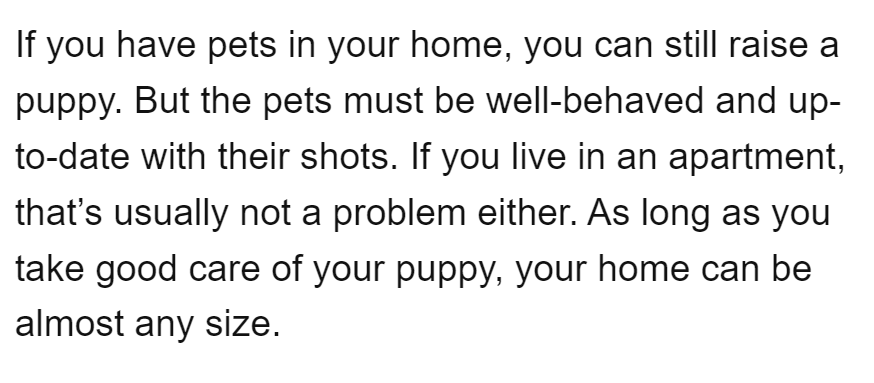 If you have pets in your home, you can still raise a
puppy. But the pets must be well-behaved and up-
to-date with their shots. If you live in an apartment,
that's usually not a problem either. As long as you
take good care of your puppy, your home can be
almost any size.
