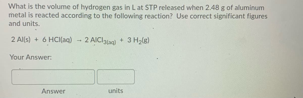 What is the volume of hydrogen gas in Lat STP released when 2.48 g of aluminum
metal is reacted according to the following reaction? Use correct significant figures
and units.
2 Al(s) + 6 HCI(aq)
2 AICI3(aq) + 3 H2(g)
Your Answer:
Answer
units
