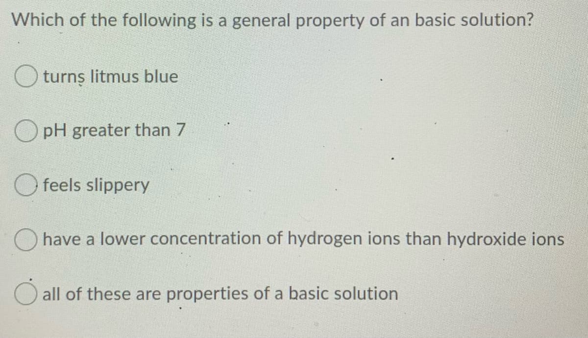 Which of the following is a general property of an basic solution?
O turns litmus blue
pH greater than 7
feels slippery
have a lower concentration of hydrogen ions than hydroxide ions
all of these are properties of a basic solution
