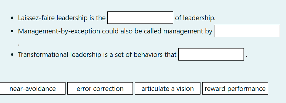 • Laissez-faire leadership is the
of leadership.
Management-by-exception could also be called management by
• Transformational leadership is a set of behaviors that
near-avoidance
error correction
articulate a vision reward performance