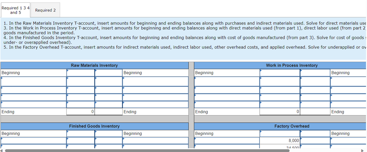 Required 1 3 4
and 5
Beginning
1. In the Raw Materials Inventory T-account, insert amounts for beginning and ending balances along with purchases and indirect materials used. Solve for direct materials use
3. In the Work in Process Inventory T-account, insert amounts for beginning and ending balances along with direct materials used (from part 1), direct labor used (from part 2
goods manufactured in the period.
4. In the Finished Goods Inventory T-account, insert amounts for beginning and ending balances along with cost of goods manufactured (from part 3). Solve for cost of goods :
under- or overapplied overhead).
5. In the Factory Overhead T-account, insert amounts for indirect materials used, indirect labor used, other overhead costs, and applied overhead. Solve for underapplied or ov
Ending
Beginning
r
Required 2
Raw Materials Inventory
0
Finished Goods Inventory
Beginning
Ending
Beginning
Beginning
Ending
Beginning
Work in Process Inventory
0
Factory Overhead
8,000
21 500
Beginning
Ending
Beginning