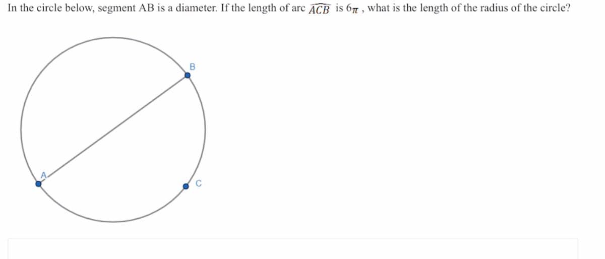 In the circle below, segment AB is a diameter. If the length of arc ACB is 67 , what is the length of the radius of the circle?
B
C
