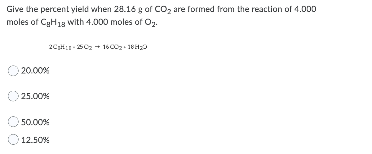 Give the percent yield when 28.16 g of CO2 are formed from the reaction of 4.000
moles of C3H18 with 4.000 moles of O2.
2 C3H18+ 25 02 → 16 CO2 + 18 H20
20.00%
25.00%
50.00%
12.50%
