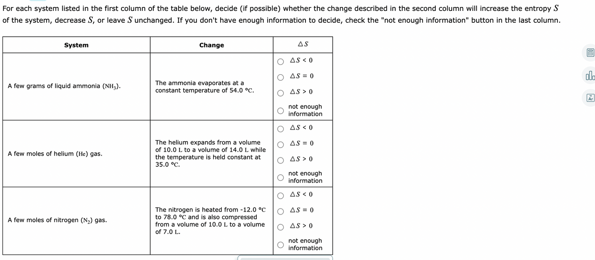 For each system listed in the first column of the table below, decide (if possible) whether the change described in the second column will increase the entropy S
of the system, decrease S, or leave S unchanged. If you don't have enough information to decide, check the "not enough information" button in the last column.
System
Change
AS
AS < 0
AS = 0
dla
The ammonia evaporates at a
constant temperature of 54.0 °C.
A few grams of liquid ammonia (NH3).
AS > 0
18
Ar
not enough
information
AS < 0
The helium expands from a volume
of 10.0 L to a volume of 14.0 L while
the temperature is held constant at
AS = 0
A few moles of helium (He) gas.
AS > 0
35.0 °C.
not enough
information
AS < 0
The nitrogen is heated from -12.0 °C
to 78.0 °C and is also compressed
AS = 0
A few moles of nitrogen (N2) gas.
from a volume of 10.0 L to a volume
O AS > 0
of 7.0 L.
not enough
information

