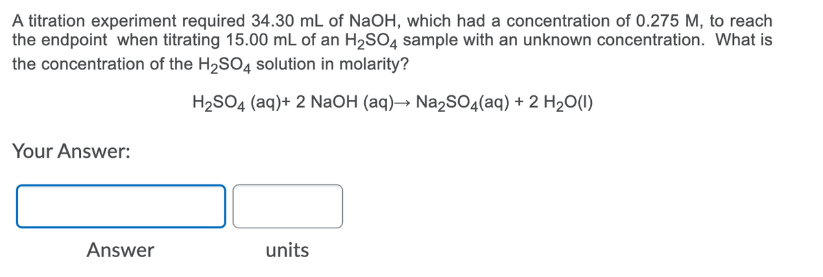 A titration experiment required 34.30 mL of NaOH, which had a concentration of 0.275 M, to reach
the endpoint when titrating 15.00 mL of an H2SO4 sample with an unknown concentration. What is
the concentration of the H2SO4 solution in molarity?
H2SO4 (aq)+ 2 NaOH (aq)→ Na2SO4(aq) + 2 H20(1)
Your Answer:
Answer
units
