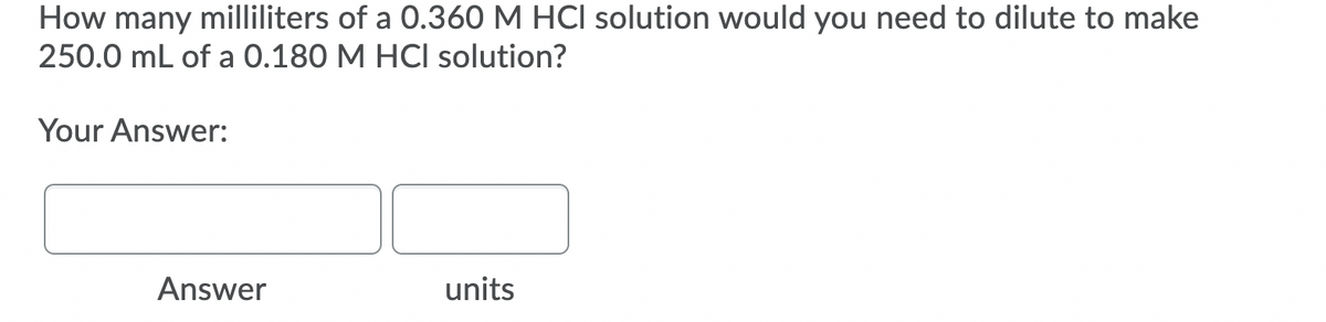 How many milliliters of a 0.360 M HCI solution would you need to dilute to make
250.0 mL of a 0.180 M HCI solution?
Your Answer:
Answer
units
